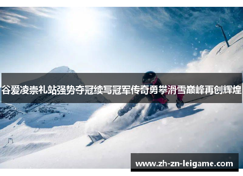谷爱凌崇礼站强势夺冠续写冠军传奇勇攀滑雪巅峰再创辉煌