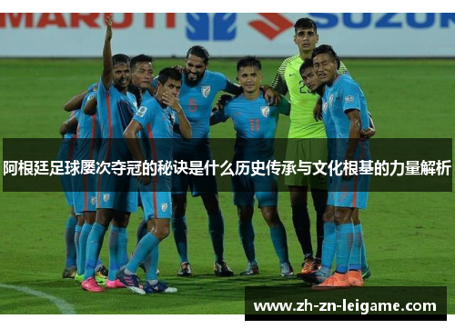 阿根廷足球屡次夺冠的秘诀是什么历史传承与文化根基的力量解析
