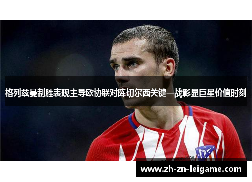 格列兹曼制胜表现主导欧协联对阵切尔西关键一战彰显巨星价值时刻