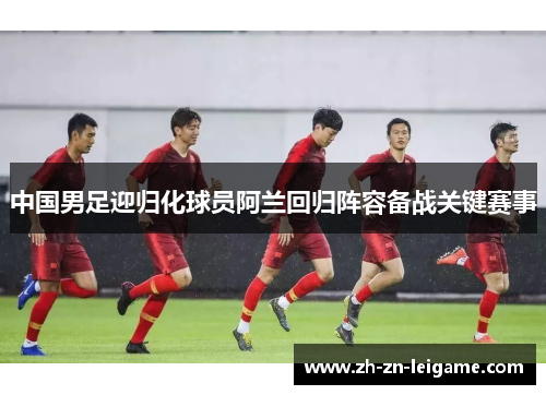 中国男足迎归化球员阿兰回归阵容备战关键赛事