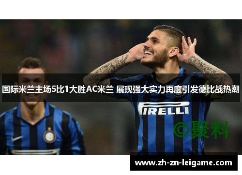国际米兰主场5比1大胜AC米兰 展现强大实力再度引发德比战热潮 国际米兰主场5比1大胜AC米兰 展现强大实力再度引发德比战热潮