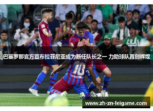 巴塞罗那官方宣布拉菲尼亚成为新任队长之一 力助球队再创辉煌 巴塞罗那官方宣布拉菲尼亚成为新任队长之一 力助球队再创辉煌