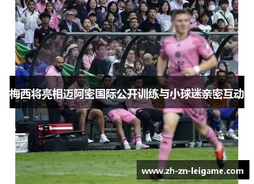 梅西将亮相迈阿密国际公开训练与小球迷亲密互动 梅西将亮相迈阿密国际公开训练与小球迷亲密互动