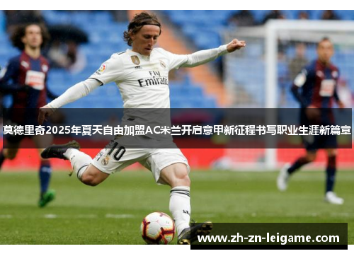 莫德里奇2025年夏天自由加盟AC米兰开启意甲新征程书写职业生涯新篇章