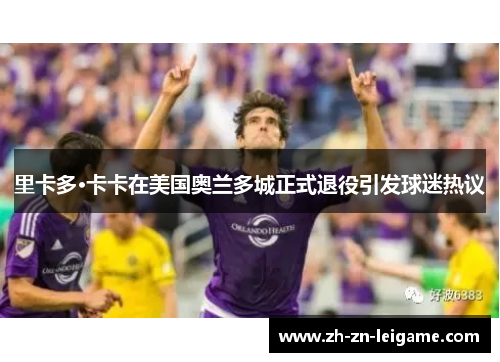 里卡多·卡卡在美国奥兰多城正式退役引发球迷热议